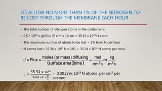 TO ALLOW NO MORE THAN 1% OF THE NITROGEN TO
BE LOST THROUGH THE MEMBRANE EACH HOUR
• The total number of nitrogen atoms in the container is
• 0.5 * 1020 x (pi/4) x 32 cm2 x 10 cm = 35.34 x 1020 N atom
• The maximum number of atoms to be lost = 1% from N per hour
• N atoms lost= 35.34 x 1020 N x 0.01 = 35.34 x 1018 N atoms per hour
J =
35.34 x 1018
3600 ∗32 ∗
pi
4
= 0.00139x 1018 N atoms per cm2 per
second
 
