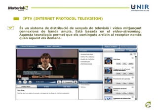 IPTV (INTERNET PROTOCOL TELEVISION)

És un sistema de distribució de senyals de televisió i vídeo mitjançant
connexions de banda ampla. Està basada en el video-streaming.
Aquesta tecnologia permet que els continguts arribin al receptor només
quan aquest els demana.
 