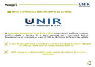 UNIR: UNIVERSIDAD INTERNACIONAL DE LA RIOJA




La Universidad Internacional de La Rioja - UNIR és una institució acadèmica creada per
iniciativa privada, a l'empara de la vigent normativa sobre ensenyament superior.
Concretament, va ser reconeguda per la Llei 3 / 2008, de 13 d'octubre del Parlament de La Rioja.


    La seva finalitat primordial és contribuir a la millora de l'educació superior mitjançant
               el foment de l'excel·lència en l'ensenyament universitari.


      UNIR proposa un model universitari modern basat en l'ús eficient de les noves
                                     tecnologies.
 