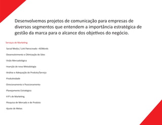 Desenvolvemos projetos de comunicação para empresas de
diversos segmentos que entendem a importância estratégica de
gestão da marca para o alcance dos obje vos do negócio.
·Social Media / Link Patrocinado –ADWords
·Desenvolvimento e O mização de Sites
·Visão Mercadológica
·Inserção de nova Metodologia
·Análise e Adequação de Produto/Serviço
·Produ vidade
·Direcionamento e Posicionamento
·Planejamento Estratégico
·4 P’s de Marke ng
·Pesquisa de Mercado e de Produto
·Ajuste de Metas
Serviços de Marke ng
 