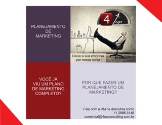 PLANEJAMENTO
DE
MARKETING
up
CONSULTING
Deixe a sua empresa
por nossa conta
POR QUE FAZER UM
PLANEJAMENTO DE
MARKETING?
Fale com a 4UP e descubra como
11 2885 3146
comercial@4upconsulting.com.br
VOCÊ JÁ
VIU UM PLANO
DE MARKETING
COMPLETO?
 