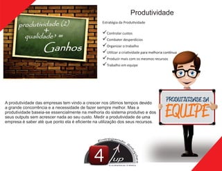 Produtividade
A produtividade das empresas tem vindo a crescer nos últimos tempos devido
a grande concorrência e a necessidade de fazer sempre melhor. Mas a
produtividade baseia-se essencialmente na melhoria do sistema produtivo e dos
seus outputs sem acrescer nada ao seu custo. Medir a produtividade de uma
empresa é saber até que ponto ela é eﬁciente na utilização dos seus recursos.
Estratégia da Produ vidade
üControlar custos
üCombater desperdícios
üOrganizar o trabalho
üU lizar a cria vidade para melhoria con nua
üProduzir mais com os mesmos recursos
üTrabalho em equipe
up
CONSULTING
 