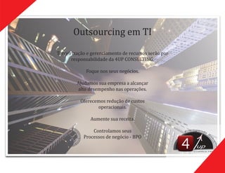 Terceirização	e	gerenciamento	de	recursos	serão	por	
responsabilidade	da	4UP	CONSULTING.
Foque	nos	seus	negócios.
Ajudamos	sua	empresa	a	alcançar	
alto	desempenho	nas	operações.
Oferecemos	redução	de	custos	
operacionais.
Aumente	sua	receita.
Controlamos	seus	
Processos	de	negócio	-	BPO
Outsourcing	em	TI
up
CONSULTING
 