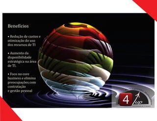 Benefıć ios
•	Redução	de	custos	e
otimização	do	uso	
dos	recursos	de	TI
•	Aumento	da	
disponibilidade	
estratégica	na	área	
de	TI.
•	Foco	no	core	
business	e	elimina	
preocupações	com	
contratação	
e	gestão	pessoal
up
CONSULTING
 