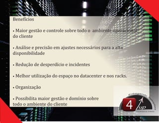 Benefıć ios
•	Maior	gestão	e	controle	sobre	todo	o		ambiente	operacional	
do	cliente
•	Análise	e	precisão	em	ajustes	necessários	para	a	alta	
disponibilidade
•	Redução	de	desperdıć io	e	incidentes
•	Melhor	utilização	do	espaço	no	datacenter	e	nos	racks.
•	Organização
•	Possibilita	maior	gestão	e	domıń io	sobre	
todo	o	ambiente	do	cliente
up
CONSULTING
 