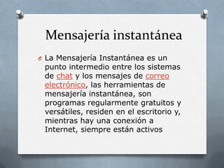 Mensajería instantánea
O La Mensajería Instantánea es un
 punto intermedio entre los sistemas
 de chat y los mensajes de correo
 electrónico, las herramientas de
 mensajería instantánea, son
 programas regularmente gratuitos y
 versátiles, residen en el escritorio y,
 mientras hay una conexión a
 Internet, siempre están activos
 