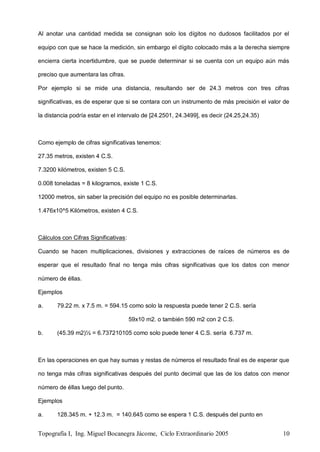 Topografía I, Ing. Miguel Bocanegra Jácome, Ciclo Extraordinario 2005 10
Al anotar una cantidad medida se consignan solo los dígitos no dudosos facilitados por el
equipo con que se hace la medición, sin embargo el dígito colocado más a la derecha siempre
encierra cierta incertidumbre, que se puede determinar si se cuenta con un equipo aún más
preciso que aumentara las cifras.
Por ejemplo si se mide una distancia, resultando ser de 24.3 metros con tres cifras
significativas, es de esperar que si se contara con un instrumento de más precisión el valor de
la distancia podría estar en el intervalo de [24.2501, 24.3499], es decir (24.25,24.35)
Como ejemplo de cifras significativas tenemos:
27.35 metros, existen 4 C.S.
7.3200 kilómetros, existen 5 C.S.
0.008 toneladas = 8 kilogramos, existe 1 C.S.
12000 metros, sin saber la precisión del equipo no es posible determinarlas.
1.476x10^5 Kilómetros, existen 4 C.S.
Cálculos con Cifras Significativas:
Cuando se hacen multiplicaciones, divisiones y extracciones de raíces de números es de
esperar que el resultado final no tenga más cifras significativas que los datos con menor
número de éllas.
Ejemplos
a. 79.22 m. x 7.5 m. = 594.15 como solo la respuesta puede tener 2 C.S. sería
59x10 m2. o también 590 m2 con 2 C.S.
b. (45.39 m2)½ = 6.737210105 como solo puede tener 4 C.S. sería 6.737 m.
En las operaciones en que hay sumas y restas de números el resultado final es de esperar que
no tenga más cifras significativas después del punto decimal que las de los datos con menor
número de éllas luego del punto.
Ejemplos
a. 128.345 m. + 12.3 m. = 140.645 como se espera 1 C.S. después del punto en
 