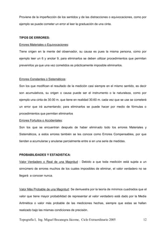 Topografía I, Ing. Miguel Bocanegra Jácome, Ciclo Extraordinario 2005 12
Proviene de la imperfección de los sentidos y de las distracciones o equivocaciones, como por
ejemplo se puede cometer un error al leer la graduación de una cinta.
TIPOS DE ERRORES:
Errores Materiales o Equivocaciones:
Tiene origen en la mente del observador, su causa es pues la misma persona, como por
ejemplo leer un 6 y anotar 9, para eliminarlos se deben utilizar procedimientos que permitan
prevenirlos ya que una vez cometidos es prácticamente imposible eliminarlos.
Errores Constantes o Sistemáticos:
Son los que modifican el resultado de la medición casi siempre en el mismo sentido, es decir
son acumulativos, su origen o causa puede ser el instrumento o la naturaleza, como por
ejemplo una cinta de 30.00 m. que tiene en realidad 30.60 m. cada vez que se use se cometerá
un error que irá aumentando; para eliminarlos se puede hacer por medio de fórmulas o
procedimientos que permitan eliminarlos
Errores Fortuitos o Accidentales:
Son los que se encuentran después de haber eliminado todo los errores Materiales y
Sistemáticos, a estos errores también se les conoce como Errores Compensables, por que
tienden a acumularse y anularse parcialmente entre si en una serie de medidas.
PROBABILIDADES Y ESTADISTICA:
Valor Verdadero o Real de una Magnitud : Debido a que toda medición está sujeta a un
sinnúmero de errores muchos de los cuales imposibles de eliminar, el valor verdadero no se
llegará a conocer nunca.
Valor Más Probable de una Magnitud: Se demuestra por la teoría de mínimos cuadrados que el
valor que tiene mayor probabilidad de representar al valor verdadero está dado por la Media
Aritmética o valor más probable de las mediciones hechas, siempre que estas se hallan
realizado bajo las mismas condiciones de precisión.
 