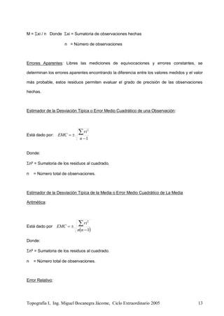 Topografía I, Ing. Miguel Bocanegra Jácome, Ciclo Extraordinario 2005 13
M = xi / n Donde xi = Sumatoria de observaciones hechas
n = Número de observaciones
Errores Aparentes: Libres las mediciones de equivocaciones y errores constantes, se
determinan los errores aparentes encontrando la diferencia entre los valores medidos y el valor
más probable, estos residuos permiten evaluar el grado de precisión de las observaciones
hechas.
Estimador de la Desviación Típica o Error Medio Cuadrático de una Observación:
Está dado por:
1
2



n
ri
EMC
Donde:
ri² = Sumatoria de los residuos al cuadrado.
n = Número total de observaciones.
Estimador de la Desviación Típica de la Media o Error Medio Cuadrático de La Media
Aritmética:
Está dado por
 1
2



nn
ri
EMC
Donde:
ri² = Sumatoria de los residuos al cuadrado.
n = Número total de observaciones.
Error Relativo:
 
