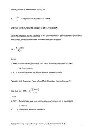 Topografía I, Ing. Miguel Bocanegra Jácome, Ciclo Extraordinario 2005 14
Se denomina así al cociente entre el EMC y M
M
EMC
ER  Siempre en el numerador va la unidad.
CASO DE OBSERVACIONES CON DIFERENTE PRECISION:
Valor Más Probable de una Magnitud: Si las observaciones no tienen la misma precisión se
demuestra que este valor se define por la Media Aritmética Pesada:
 


Pi
PiMi
MP
.
Donde:
 (Mi.Pi) = Sumatoria del producto de cada media aritmética por su peso o número
de observaciones.
 Pi = Sumatoria de todos los pesos o de todas las observaciones.
Estimador de la Desviación Típica o Error Medio Cuadrático de una Observación:
Está dado por
 
1
. 2



n
riPi
EMC
Donde:
 (Pi.ri²) = Sumatoria de cada peso o número de observaciones por el cuadrado de
su residuo
n = Número total de medias aritméticas.
 