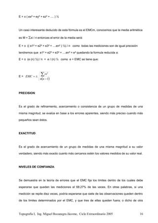 Topografía I, Ing. Miguel Bocanegra Jácome, Ciclo Extraordinario 2005 16
E = ± ( ex² + ey² + ez² + .... ) ½
Un caso interesante deducido de esta fórmula es el EMCm, conocemos que la media aritmética
es M = xi / n entonces el error de la media será:
E = ± (( e1² + e2² + e3² + ....en² ) ½) / n como todas las mediciones son de igual precisión
tendremos que e1² = e2² = e3² = ....en² = e² quedando la formula reducida a:
E = ± (e (n) ½) / n = e / (n) ½ como e = EMC se tiene que:
E =
 1
2



nn
ri
EMC
PRECISION:
Es el grado de refinamiento, acercamiento o consistencia de un grupo de medidas de una
misma magnitud, se evalúa en base a los errores aparentes, siendo más preciso cuando más
pequeños sean éstos.
EXACTITUD:
Es el grado de acercamiento de un grupo de medidas de una misma magnitud a su valor
verdadero, siendo más exacto cuanto más cercanos estén los valores medidos de su valor real.
NIVELES DE CONFIANZA:
Se demuestra en la teoría de errores que el EMC fija los límites dentro de los cuales debe
esperarse que queden las mediciones el 68.27% de las veces. En otras palabras, si una
medición se repite diez veces, podría esperarse que siete de las observaciones queden dentro
de los límites determinados por el EMC, y que tres de ellas queden fuera; o dicho de otra
 