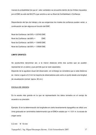 Topografía I, Ing. Miguel Bocanegra Jácome, Ciclo Extraordinario 2005 17
manera la probabilidad de que el valor verdadero se encuentre dentro de los límites impuestos
por el EMC es solo del 68.27% que vendría a ser su Nivel de Confiabilidad o Confianza.
Dependiendo del tipo de trabajo y de sus exigencias los niveles de confianza pueden variar, a
continuación se dan algunos en función del EMC.
Nivel de Confianza del 50% = 0.6745 EMC
Nivel de Confianza del 68% = EMC
Nivel de Confianza del 90% = 1.6449 EMC
Nivel de Confianza del 95% = 1.9599 EMC
LIMITE GRAFICO:
Se acostumbra denominar así, a la menor distancia entre dos puntos que se pueden
representar en un plano y que permite que se vean separados.
Depende de la agudeza visual del observador, sin embargo se considera que si esta distancia
es menor o igual a 0.2 mm la mayoría de observadores solo vería un punto desde una longitud
de visualización normal (aprox. 60 cm.)
ESCALA DE ORIGEN:
Es la escala más grande en la que se representarán los datos tomados en el campo de
acuerdo a su precisión.
Ejemplo: Si en la determinación de longitudes en cierto levantamiento topográfico se utilizó una
cinta graduada en centímetros determinando que el EMCm estaba por +/- 0.01 m. la escala de
origen sería:
0.2 mm  10 mm
 