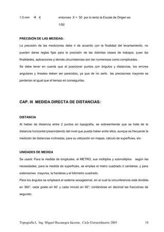 Topografía I, Ing. Miguel Bocanegra Jácome, Ciclo Extraordinario 2005 18
1.0 mm  X entonces X = 50 por lo tanto la Escala de Origen es
1/50
PRECISIÓN DE LAS MEDIDAS:
La precisión de las mediciones debe ir de acuerdo con la finalidad del levantamiento, no
pueden darse reglas fijas para la precisión de las distintas clases de trabajos, pues las
finalidades, aplicaciones y demás circunstancias son tan numerosas como complicadas.
Se debe tener en cuenta que al posicionar puntos con ángulos y distancias, los errores
angulares y lineales deben ser parecidos, ya que de no serlo las precisiones mayores se
perderían al igual que el tiempo en conseguirlas.
CAP. III MEDIDA DIRECTA DE DISTANCIAS:
DISTANCIA
Al hablar de distancia entre 2 puntos en topografía, se sobreentiende que se trata de la
distancia horizontal prescindiendo del nivel que pueda haber entre ellos; aunque es frecuente la
medición de distancias inclinadas, para su utilización en mapas, cálculo de superficies, etc.
UNIDADES DE MEDIDA
Se usará: Para la medida de longitudes, el METRO, sus múltiplos y submúltiplos según las
necesidades, para la medida de superficies, se emplea el metro cuadrado ó centiárea, y para
extensiones mayores, la hectárea y el kilómetro cuadrado.
Para los ángulos se empleará el sistema sexagesimal, en el cual la circunferencia está dividida
en 360°, cada grado en 60’ y cada minuto en 60”; contándose en decimal las fracciones de
segundo.
 