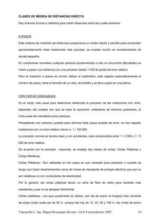 Topografía I, Ing. Miguel Bocanegra Jácome, Ciclo Extraordinario 2005 19
CLASES DE MEDIDA DE DISTANCIAS DIRECTA
Hay diversas formas o métodos para medir distancias entre las cuales tenemos:
A PASOS:
Este sistema de medición de distancias proporciona un medio rápido y sencillo para comprobar
aproximadamente otras mediciones más precisas, se emplea mucho en levantamientos de
escala pequeña.
En condiciones normales cualquier persona acostumbraba a ello no encuentra dificultades en
medir a pasos una distancia con una precisión desde 1/100 de grado de error relativo.
Para la medición a pasos es común utilizar el podómetro, este registra automáticamente el
número de pasos, tiene el tamaño de un reloj de bolsillo y se lleva sujeto en una pierna.
CON CINTAS GRADUADAS:
Es el modo más usual para determinar distancias la precisión de las mediciones con cinta,
dependen del cuidado con que se hace la operación, tratándose de terrenos quebrados, la
cinta suele dar resultados poco precisos.
Procediendo con extremo cuidado para eliminar toda causa posible de error, se han logrado
mediciones con un error relativo menor a 1 / 100 000.
La precisión normal en terreno llano y sin accidentes, esta comprendida entre 1 / 3 000 y 1 / 5
000 de error relativo.
De acuerdo con la precisión requerida, se emplea dos clases de cintas: Cintas Plásticas y
Cintas Metálicas.
Cintas Plásticas.- Son utilizadas en los casos en que necesite poca precisión o cuando se
tenga que hacer levantamientos cerca de líneas de transporte de energía eléctrica que por no
ser metálicas no son conductores de electricidad.
Por lo general, las cintas plásticas tienen un alma de fibra de vidrio para hacerlas más
resistentes y que no se alarguen fácilmente.
Cintas metálicas.- Las que usualmente se utilizan, son las de acero; la longitud más corriente
de estas cintas suele ser de 30 m. aunque las hay de 15, 25, 50 y 100 m. las cintas de acero
 