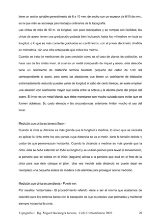 Topografía I, Ing. Miguel Bocanegra Jácome, Ciclo Extraordinario 2005 20
tiene un ancho variable generalmente de 6 a 10 mm. de ancho con un espesor de 6/10 de mm.,
es la que más se aconseja para trabajos ordinarios de la topografía.
Las cintas de más de 50 m. de longitud, son poco manejables y se rompen con facilidad; las
cintas de acero tienen una graduación grabada bien indicando hasta los milímetros en toda su
longitud, o lo que es más corriente graduadas en centímetros, con el primer decímetro dividido
en milímetros, con una cifra antepuesta que indica los metros.
Cuando se trata de mediciones de gran precisión como es el caso de planos de población, se
hace uso de las cintas invar, el cual es un metal compuesto de níquel y acero, esta aleación
tiene un coeficiente de dilatación térmica bastante pequeño del orden de 1/30 del
correspondiente al acero, pero como las aleaciones que tienen un coeficiente de dilatación
extremadamente reducido pueden variar de longitud al cabo de cierto tiempo, se suele emplear
una aleación con coeficiente mayor que oscila entre la octava y la décima parte del propio del
acero. El invar es un metal blando que debe manejarse con mucho cuidado para evitar que se
formen dobleces. Su costo elevado y las circunstancias anteriores limitan mucho el uso del
invar.
Medición con cinta en terreno llano.-
Cuando la cinta a utilizarse es más grande que la longitud a medirse, lo único que se necesita
es aplicar la cinta entre los dos puntos cuya distancia se va a medir, darle la tensión debida y
cuidar de que permanezcan horizontal. Cuando la distancia a medirse es más grande que la
cinta, ésta se debe extender en toda su longitud y se usarán jalones para llevar el alineamiento,
la persona que se coloca en el inicio (zaguero) alinea a la persona que está en el final de la
cinta para que éste coloque el jalón. Una vez medida esta distancia se puede dejar en
reemplazo una pequeña estaca de madera o de alambre para proseguir con la medición.
Medición con cinta en pendiente.- Puede ser:
Por resaltos horizontales.- El procedimiento referido viene a ser el mismo que acabamos de
describir para los terrenos llanos con la excepción de que es preciso usar plomadas y mantener
siempre horizontal la cinta.
 