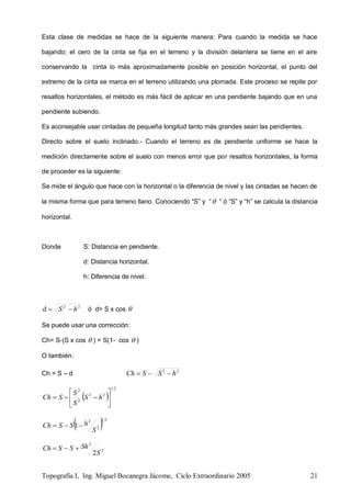 Topografía I, Ing. Miguel Bocanegra Jácome, Ciclo Extraordinario 2005 21
Esta clase de medidas se hace de la siguiente manera: Para cuando la medida se hace
bajando; el cero de la cinta se fija en el terreno y la división delantera se tiene en el aire
conservando la cinta lo más aproximadamente posible en posición horizontal, el punto del
extremo de la cinta se marca en el terreno utilizando una plomada. Este proceso se repite por
resaltos horizontales, el método es más fácil de aplicar en una pendiente bajando que en una
pendiente subiendo.
Es aconsejable usar cintadas de pequeña longitud tanto más grandes sean las pendientes.
Directo sobre el suelo inclinado.- Cuando el terreno es de pendiente uniforme se hace la
medición directamente sobre el suelo con menos error que por resaltos horizontales, la forma
de proceder es la siguiente:
Se mide el ángulo que hace con la horizontal o la diferencia de nivel y las cintadas se hacen de
la misma forma que para terreno llano. Conociendo “S” y “ ” ó “S” y “h” se calcula la distancia
horizontal.
Donde S: Distancia en pendiente.
d: Distancia horizontal.
h: Diferencia de nivel.
22
d hS  ó d= S x cos 
Se puede usar una corrección:
Ch= S-(S x cos  ) = S(1- cos  )
O también:
Ch = S – d 22
hSSCh 
 
21
22
2
2






 hS
S
S
SCh
 21
2
2
1
S
hSSCh 
2
2
2S
ShSSCh 
 