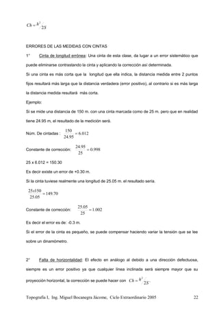 Topografía I, Ing. Miguel Bocanegra Jácome, Ciclo Extraordinario 2005 22
S
hCh
2
2

ERRORES DE LAS MEDIDAS CON CINTAS
1° Cinta de longitud errónea: Una cinta de esta clase, da lugar a un error sistemático que
puede eliminarse contrastando la cinta y aplicando la corrección así determinada.
Si una cinta es más corta que la longitud que ella indica, la distancia medida entre 2 puntos
fijos resultará más larga que la distancia verdadera (error positivo), al contrario si es más larga
la distancia medida resultará más corta.
Ejemplo:
Si se mide una distancia de 150 m. con una cinta marcada como de 25 m. pero que en realidad
tiene 24.95 m, el resultado de la medición será.
Núm. De cintadas : 012.6
95.24
150

Constante de corrección: 998.0
25
95.24

25 x 6.012 = 150.30
Es decir existe un error de +0.30 m.
Si la cinta tuviese realmente una longitud de 25.05 m. el resultado sería.
70.149
05.25
15025

x
Constante de corrección: 002.1
25
05.25

Es decir el error es de: -0.3 m.
Si el error de la cinta es pequeño, se puede compensar haciendo variar la tensión que se lee
sobre un dinamómetro.
2° Falta de horizontalidad: El efecto en análogo al debido a una dirección defectuosa,
siempre es un error positivo ya que cualquier línea inclinada será siempre mayor que su
proyección horizontal, la corrección se puede hacer con
S
hCh
2
2
 .
 