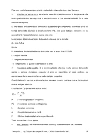 Topografía I, Ing. Miguel Bocanegra Jácome, Ciclo Extraordinario 2005 23
Este error puede hacerse despreciable nivelando la cinta mediante un nivel de mano.
3° Cambios de temperatura: es un error sistemático positivo cuando la temperatura a la
cual e graduó la cinta es mayor que la temperatura con la cual se esta midiendo. En el caso
contrario es negativa.
El error debido a los cambios de temperatura puede tener gran importancia cuando se opera en
tiempo demasiado caluroso o extremadamente frió, pero para trabajos ordinarios no es
generalmente necesario tomar en cuenta este error.
La corrección Ct para la variación de longitud, esta dada por la fórmula:
Ct= Kt L (T-To)
Donde:
Kt: Coeficiente de dilatación térmica de la cinta, para el acero Kt=0.0000121
L: Longitud medida.
T: Temperatura observada.
To: Temperatura a la que se ha contrastado la cinta.
4° Tensión de cinta variable.- Si la tensión aplicada a la cinta resulta siempre demasiado
grande o siempre demasiado pequeña, el error es sistemático en caso contrario es
compensable, tiene poca importancia en los trabajos corrientes.
Cuando la tensión con que se atiranta la cinta es mayor o menor que la de que se debe aplicar
esta se alarga o se acorta.
La corrección Cp que se debe aplicar sería :
 
AE
LPoP
Cp


P : Tensión aplicada en kilogramos.
Po : Tensión de contraste en kilogramos.
L : Longitud en metros.
A : Sección transversal en mm2.
E : Modulo de elasticidad del acero en Kg/mm2.
Tener en cuenta en cintas ligeras.
5° Por Catenaria.- Es un error sistemático positivo y puede eliminarse de 3 maneras:
 