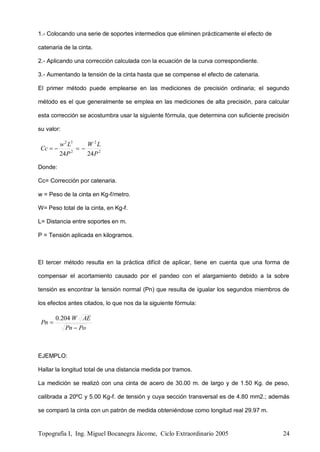 Topografía I, Ing. Miguel Bocanegra Jácome, Ciclo Extraordinario 2005 24
1.- Colocando una serie de soportes intermedios que eliminen prácticamente el efecto de
catenaria de la cinta.
2.- Aplicando una corrección calculada con la ecuación de la curva correspondiente.
3.- Aumentando la tensión de la cinta hasta que se compense el efecto de catenaria.
El primer método puede emplearse en las mediciones de precisión ordinaria; el segundo
método es el que generalmente se emplea en las mediciones de alta precisión, para calcular
esta corrección se acostumbra usar la siguiente fórmula, que determina con suficiente precisión
su valor:
2
2
2
32
2424 P
LW
P
Lw
Cc 
Donde:
Cc= Corrección por catenaria.
w = Peso de la cinta en Kg-f/metro.
W= Peso total de la cinta, en Kg-f.
L= Distancia entre soportes en m.
P = Tensión aplicada en kilogramos.
El tercer método resulta en la práctica difícil de aplicar, tiene en cuenta que una forma de
compensar el acortamiento causado por el pandeo con el alargamiento debido a la sobre
tensión es encontrar la tensión normal (Pn) que resulta de igualar los segundos miembros de
los efectos antes citados, lo que nos da la siguiente fórmula:
PoPn
AEW
Pn


204.0
EJEMPLO:
Hallar la longitud total de una distancia medida por tramos.
La medición se realizó con una cinta de acero de 30.00 m. de largo y de 1.50 Kg. de peso,
calibrada a 20ºC y 5.00 Kg-f. de tensión y cuya sección transversal es de 4.80 mm2.; además
se comparó la cinta con un patrón de medida obteniéndose como longitud real 29.97 m.
 