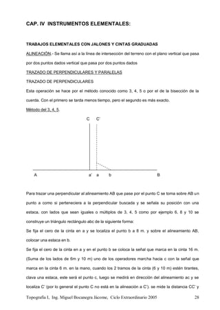 Topografía I, Ing. Miguel Bocanegra Jácome, Ciclo Extraordinario 2005 28
CAP. IV INSTRUMENTOS ELEMENTALES:
TRABAJOS ELEMENTALES CON JALONES Y CINTAS GRADUADAS
ALINEACIÓN.- Se llama así a la línea de intersección del terreno con el plano vertical que pasa
por dos puntos dados vertical que pasa por dos puntos dados
TRAZADO DE PERPENDICULARES Y PARALELAS
TRAZADO DE PERPENDICULARES
Esta operación se hace por el método conocido como 3, 4, 5 o por el de la bisección de la
cuerda. Con el primero se tarda menos tiempo, pero el segundo es más exacto.
Método del 3, 4, 5.
C C’
A a’ a b B
Para trazar una perpendicular al alineamiento AB que pase por el punto C se toma sobre AB un
punto a como si perteneciera a la perpendicular buscada y se señala su posición con una
estaca, con lados que sean iguales o múltiplos de 3, 4, 5 como por ejemplo 6, 8 y 10 se
construye un triángulo rectángulo abc de la siguiente forma:
Se fija el cero de la cinta en a y se localiza el punto b a 8 m. y sobre el alineamiento AB,
colocar una estaca en b.
Se fija el cero de la cinta en a y en el punto b se coloca la señal que marca en la cinta 16 m.
(Suma de los lados de 6m y 10 m) uno de los operadores marcha hacia c con la señal que
marca en la cinta 6 m. en la mano, cuando los 2 tramos de la cinta (6 y 10 m) estén tirantes,
clava una estaca, este será el punto c, luego se medirá en dirección del alineamiento ac y se
localiza C’ (por lo general el punto C no está en la alineación a C’). se mide la distancia CC’ y
 