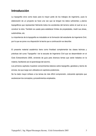 Topografía I, Ing. Miguel Bocanegra Jácome, Ciclo Extraordinario 2005 3
Introducción
La topografía sirve como base para la mayor parte de los trabajos de ingeniería, pues la
elaboración de un proyecto se hace una vez que se tengan los datos suficientes y planos
topográficos que representan fielmente todos los accidentes del terreno sobre el cual se va a
construir la obra. También es usada para establecer límites de propiedades, medir sus áreas,
subdividirlas, etc.
La importancia de la topografía es indudable en la formación del estudiante de Ingeniería Civil,
por lo que se pone a su disposición la teoría que a continuación se describe:
El presente material académico tiene como finalidad complementar las clases teóricas y
prácticas del curso Topografía I de la escuela de Ingeniería Civil que se desarrollarán en el
Ciclo Extraordinario 2005, sirviendo de guía para diversos temas que serán tratados en la
materia, facilitando así el aprendizaje del alumno.
Los primeros capítulos muestran conocimientos básicos sobre topografía, geodesia y teoría de
errores, los que luego son utilizados en capítulos posteriores.
Se ha dado mayor énfasis a los temas de más difícil comprensión, colocando ejemplos que
esclarezcan los conceptos y procedimientos empleados.
 