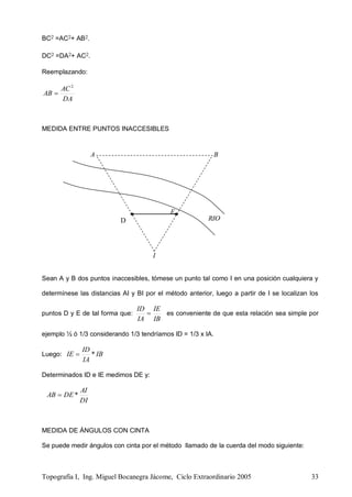 Topografía I, Ing. Miguel Bocanegra Jácome, Ciclo Extraordinario 2005 33
I
A B
B
RIO
BC2 =AC2+ AB2.
DC2 =DA2+ AC2.
Reemplazando:
DA
AC
AB
2

MEDIDA ENTRE PUNTOS INACCESIBLES
Sean A y B dos puntos inaccesibles, tómese un punto tal como I en una posición cualquiera y
determínese las distancias AI y BI por el método anterior, luego a partir de I se localizan los
puntos D y E de tal forma que:
IB
IE
IA
ID
 es conveniente de que esta relación sea simple por
ejemplo ½ ó 1/3 considerando 1/3 tendríamos ID = 1/3 x IA.
Luego: IB
IA
ID
IE *
Determinados ID e IE medimos DE y:
DI
AI
DEAB *
MEDIDA DE ÁNGULOS CON CINTA
Se puede medir ángulos con cinta por el método llamado de la cuerda del modo siguiente:
E
D
 