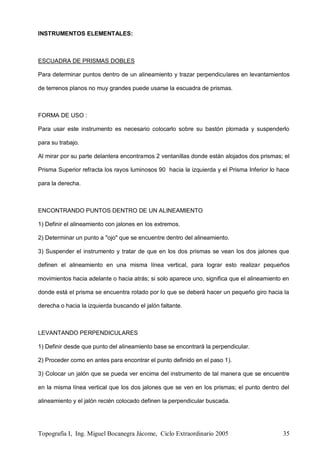 Topografía I, Ing. Miguel Bocanegra Jácome, Ciclo Extraordinario 2005 35
INSTRUMENTOS ELEMENTALES:
ESCUADRA DE PRISMAS DOBLES
Para determinar puntos dentro de un alineamiento y trazar perpendiculares en levantamientos
de terrenos planos no muy grandes puede usarse la escuadra de prismas.
FORMA DE USO :
Para usar este instrumento es necesario colocarlo sobre su bastón plomada y suspenderlo
para su trabajo.
Al mirar por su parte delantera encontramos 2 ventanillas donde están alojados dos prismas; el
Prisma Superior refracta los rayos luminosos 90 hacia la izquierda y el Prisma Inferior lo hace
para la derecha.
ENCONTRANDO PUNTOS DENTRO DE UN ALINEAMIENTO
1) Definir el alineamiento con jalones en los extremos.
2) Determinar un punto a "ojo" que se encuentre dentro del alineamiento.
3) Suspender el instrumento y tratar de que en los dos prismas se vean los dos jalones que
definen el alineamiento en una misma línea vertical, para lograr esto realizar pequeños
movimientos hacia adelante o hacia atrás; si solo aparece uno, significa que el alineamiento en
donde está el prisma se encuentra rotado por lo que se deberá hacer un pequeño giro hacia la
derecha o hacia la izquierda buscando el jalón faltante.
LEVANTANDO PERPENDICULARES
1) Definir desde que punto del alineamiento base se encontrará la perpendicular.
2) Proceder como en antes para encontrar el punto definido en el paso 1).
3) Colocar un jalón que se pueda ver encima del instrumento de tal manera que se encuentre
en la misma línea vertical que los dos jalones que se ven en los prismas; el punto dentro del
alineamiento y el jalón recién colocado definen la perpendicular buscada.
 