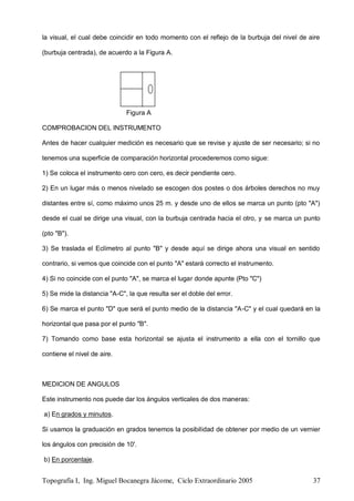 Topografía I, Ing. Miguel Bocanegra Jácome, Ciclo Extraordinario 2005 37
la visual, el cual debe coincidir en todo momento con el reflejo de la burbuja del nivel de aire
(burbuja centrada), de acuerdo a la Figura A.
Figura A
COMPROBACION DEL INSTRUMENTO
Antes de hacer cualquier medición es necesario que se revise y ajuste de ser necesario; si no
tenemos una superficie de comparación horizontal procederemos como sigue:
1) Se coloca el instrumento cero con cero, es decir pendiente cero.
2) En un lugar más o menos nivelado se escogen dos postes o dos árboles derechos no muy
distantes entre sí, como máximo unos 25 m. y desde uno de ellos se marca un punto (pto "A")
desde el cual se dirige una visual, con la burbuja centrada hacia el otro, y se marca un punto
(pto "B").
3) Se traslada el Eclímetro al punto "B" y desde aquí se dirige ahora una visual en sentido
contrario, si vemos que coincide con el punto "A" estará correcto el instrumento.
4) Si no coincide con el punto "A", se marca el lugar donde apunte (Pto "C")
5) Se mide la distancia "A-C", la que resulta ser el doble del error.
6) Se marca el punto "D" que será el punto medio de la distancia "A-C" y el cual quedará en la
horizontal que pasa por el punto "B".
7) Tomando como base esta horizontal se ajusta el instrumento a ella con el tornillo que
contiene el nivel de aire.
MEDICION DE ANGULOS
Este instrumento nos puede dar los ángulos verticales de dos maneras:
a) En grados y minutos.
Si usamos la graduación en grados tenemos la posibilidad de obtener por medio de un vernier
los ángulos con precisión de 10'.
b) En porcentaje.
 