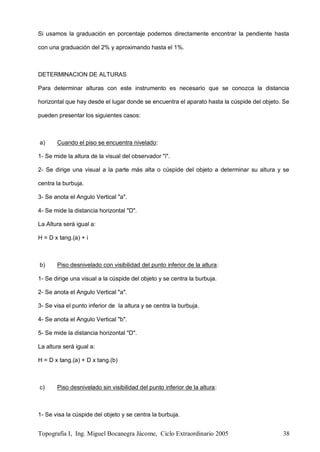 Topografía I, Ing. Miguel Bocanegra Jácome, Ciclo Extraordinario 2005 38
Si usamos la graduación en porcentaje podemos directamente encontrar la pendiente hasta
con una graduación del 2% y aproximando hasta el 1%.
DETERMINACION DE ALTURAS
Para determinar alturas con este instrumento es necesario que se conozca la distancia
horizontal que hay desde el lugar donde se encuentra el aparato hasta la cúspide del objeto. Se
pueden presentar los siguientes casos:
a) Cuando el piso se encuentra nivelado:
1- Se mide la altura de la visual del observador "i".
2- Se dirige una visual a la parte más alta o cúspide del objeto a determinar su altura y se
centra la burbuja.
3- Se anota el Angulo Vertical "a".
4- Se mide la distancia horizontal "D".
La Altura será igual a:
H = D x tang.(a) + i
b) Piso desnivelado con visibilidad del punto inferior de la altura:
1- Se dirige una visual a la cúspide del objeto y se centra la burbuja.
2- Se anota el Angulo Vertical "a".
3- Se visa el punto inferior de la altura y se centra la burbuja.
4- Se anota el Angulo Vertical "b".
5- Se mide la distancia horizontal "D".
La altura será igual a:
H = D x tang.(a) + D x tang.(b)
c) Piso desnivelado sin visibilidad del punto inferior de la altura:
1- Se visa la cúspide del objeto y se centra la burbuja.
 