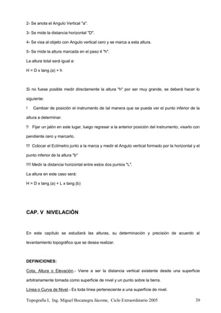 Topografía I, Ing. Miguel Bocanegra Jácome, Ciclo Extraordinario 2005 39
2- Se anota el Angulo Vertical "a".
3- Se mide la distancia horizontal "D".
4- Se visa al objeto con Angulo vertical cero y se marca a esta altura.
5- Se mide la altura marcada en el paso 4 "h".
La altura total será igual a:
H = D x tang.(a) + h
Si no fuese posible medir directamente la altura "h" por ser muy grande, se deberá hacer lo
siguiente:
! Cambiar de posición el instrumento de tal manera que se pueda ver el punto inferior de la
altura a determinar.
!! Fijar un jalón en este lugar, luego regresar a la anterior posición del instrumento, visarlo con
pendiente cero y marcarlo.
!!! Colocar el Eclímetro junto a la marca y medir el Angulo vertical formado por la horizontal y el
punto inferior de la altura "b"
!!!! Medir la distancia horizontal entre estos dos puntos "L".
La altura en este caso será:
H = D x tang.(a) + L x tang.(b)
CAP. V NIVELACIÓN
En este capítulo se estudiará las alturas, su determinación y precisión de acuerdo al
levantamiento topográfico que se desea realizar.
DEFINICIONES:
Cota, Altura o Elevación.- Viene a ser la distancia vertical existente desde una superficie
arbitrariamente tomada como superficie de nivel y un punto sobre la tierra.
Línea o Curva de Nivel.- Es toda línea perteneciente a una superficie de nivel.
 