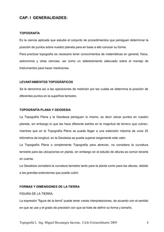 Topografía I, Ing. Miguel Bocanegra Jácome, Ciclo Extraordinario 2005 4
CAP. I GENERALIDADES:
TOPOGRAFÍA
Es la ciencia aplicada que estudia el conjunto de procedimientos que persiguen determinar la
posición de puntos sobre nuestro planeta para en base a ello conocer su forma.
Para practicar topografía es necesario tener conocimientos de matemáticas en general, física,
astronomía y otras ciencias, así como un adiestramiento adecuado sobre el manejo de
Instrumentos para hacer mediciones.
LEVANTAMIENTOS TOPOGRÁFICOS
Se le denomina así a las operaciones de medición por las cuales se determina la posición de
diferentes puntos en la superficie terrestre.
TOPOGRAFÍA PLANA Y GEODESIA
La Topografía Plana y la Geodesia persiguen lo mismo, es decir ubicar puntos en nuestro
planeta, sin embargo lo que las hace diferente estriba en la magnitud de terreno que cubren,
mientras que en la Topografía Plana se puede llegar a una extensión máxima de unos 25
kilómetros de longitud, en la Geodesia se puede superar largamente este valor.
La Topografía Plana o simplemente Topografía para abreviar, no considera la curvatura
terrestre para las ubicaciones en planta, sin embargo en el estudio de alturas es común tenerla
en cuenta.
La Geodesia considera la curvatura terrestre tanto para la planta como para las alturas, debido
a las grandes extensiones que puede cubrir.
FORMAS Y DIMENSIONES DE LA TIERRA
FIGURA DE LA TIERRA.
La expresión "figura de la tierra" puede tener varias interpretaciones, de acuerdo con el sentido
en que se use y el grado de precisión con que se trate de definir su forma y tamaño.
 