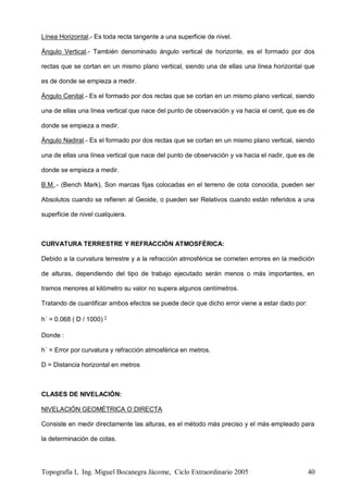 Topografía I, Ing. Miguel Bocanegra Jácome, Ciclo Extraordinario 2005 40
Línea Horizontal.- Es toda recta tangente a una superficie de nivel.
Ángulo Vertical.- También denominado ángulo vertical de horizonte, es el formado por dos
rectas que se cortan en un mismo plano vertical, siendo una de ellas una línea horizontal que
es de donde se empieza a medir.
Ángulo Cenital.- Es el formado por dos rectas que se cortan en un mismo plano vertical, siendo
una de ellas una línea vertical que nace del punto de observación y va hacia el cenit, que es de
donde se empieza a medir.
Ángulo Nadiral.- Es el formado por dos rectas que se cortan en un mismo plano vertical, siendo
una de ellas una línea vertical que nace del punto de observación y va hacia el nadir, que es de
donde se empieza a medir.
B.M..- (Bench Mark), Son marcas fijas colocadas en el terreno de cota conocida, pueden ser
Absolutos cuando se refieren al Geoide, o pueden ser Relativos cuando están referidos a una
superficie de nivel cualquiera.
CURVATURA TERRESTRE Y REFRACCIÓN ATMOSFÉRICA:
Debido a la curvatura terrestre y a la refracción atmosférica se cometen errores en la medición
de alturas, dependiendo del tipo de trabajo ejecutado serán menos o más importantes, en
tramos menores al kilómetro su valor no supera algunos centímetros.
Tratando de cuantificar ambos efectos se puede decir que dicho error viene a estar dado por:
h´ = 0.068 ( D / 1000) 2
Donde :
h´ = Error por curvatura y refracción atmosférica en metros.
D = Distancia horizontal en metros
CLASES DE NIVELACIÓN:
NIVELACIÓN GEOMÉTRICA O DIRECTA
Consiste en medir directamente las alturas, es el método más preciso y el más empleado para
la determinación de cotas.
 