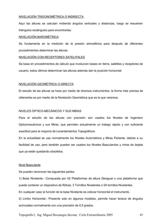 Topografía I, Ing. Miguel Bocanegra Jácome, Ciclo Extraordinario 2005 41
NIVELACIÓN TRIGONOMÉTRICA O INDIRECTA
Aquí las alturas se calculan midiendo ángulos verticales y distancias, luego se resuelven
triángulos rectángulos para encontrarlas.
NIVELACIÓN BAROMÉTRICA
Se fundamenta en la medición de la presión atmosférica para después de diferentes
procedimientos determinar las alturas.
NIVELACIÓN CON RECEPTORES SATELITALES
Se basa en procedimientos de cálculo que involucran bases en tierra, satélites y receptores de
usuario, estos últimos determinan las alturas además dan la posición horizontal
NIVELACIÓN GEOMÉTRICA O DIRECTA
El estudio de las alturas se hace por medio de diversos instrumentos, la forma más precisa de
obtenerlas es por medio de la Nivelación Geométrica que es la que veremos.
NIVELES ÓPTICO-MECÁNICOS Y SUS MIRAS
Para el estudio de las alturas con precisión son usados los Niveles de Ingeniero
Opticomecánicos y sus Miras, que permiten actualmente un trabajo rápido y con suficiente
exactitud para la mayoría de Levantamientos Topográficos.
En la actualidad se usa normalmente los Niveles Automáticos y Miras Parlante, debido a su
facilidad de uso, pero también pueden ser usados los Niveles Basculantes y miras de tarjeta
que ya están quedando obsoletos.
Nivel Basculante
Se pueden reconocer las siguientes partes:
1) Base Nivelante.- Compuesta por 02 Plataformas de altura Desigual o una plataforma que
puede contener un dispositivo de Rótula, 3 Tornillos Nivelantes o 04 tornillos Nivelantes.
En cualquier caso la función de la base Nivelante es colocar horizontal el instrumento.
2) Limbo Horizontal.- Presente solo en algunos modelos, permite hacer lectura de ángulos
acimutales normalmente con una precisión de 0.5 grados.
 