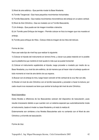 Topografía I, Ing. Miguel Bocanegra Jácome, Ciclo Extraordinario 2005 42
3) Nivel de aire esférico.- Que permite nivelar la Base Nivelante.
4) Tornillo Tangencial.- Que hace pequeños movimientos horizontales.
5) Tornillo Basculante.- Que realiza movimientos micrométricos del anteojo en un plano vertical.
6) Nivel de Aire Cilíndrico.- Que es nivelado con el Tornillo Basculante.
7) Un Anteojo.- Que puede ser de imagen invertida o derecha.
8) Un Tornillo para Enfoque de Imagen.- Permite colocar en foco la imagen que nos muestra el
anteojo.
9) Tornillo para enfoque de Hilos.- Coloca nítida la imagen de los hilos del retículo.
Forma de Uso:
Para usar este tipo de nivel hay que realizar lo siguiente:
1) Colocar el trípode del instrumento en terreno firme, y clavar sus patas tratando en lo posible
que la plataforma que recibirá el nivel quede lo más que se pueda horizontal
2) Colocar el instrumento sujetándolo al trípode, luego proceder a nivelarlo por medio de su
Base Nivelante y su nivel de aire esférico, de tal manera que al hacer rotar el anteojo quede en
todo momento el nivel de aire dentro de sus reparos.
3) Buscar con el anteojo la mira, luego hacer coincidir el hilo vertical de la cruz filar con ella.
4) Nivelar el nivel de aire Cilíndrico con el tornillo basculante y proceder a hacer la lectura; por
cada visual si es necesario se tiene que centrar la burbuja del nivel de aire Cilíndrico.
Nivel Automático
Estos Niveles a diferencia de los Basculantes carecen del dispositivo de basculación, pues
resulta innecesario debido a que cuentan con un sistema especial que automáticamente nivela
el instrumento, basta el nivelar su base Nivelante y el resto lo realiza él.
Externamente son similares a los Niveles Basculantes solo no contando con el Nivel de aire
Cilíndrico y el tornillo de basculación.
Forma de Uso:
 