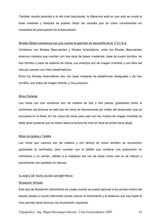Topografía I, Ing. Miguel Bocanegra Jácome, Ciclo Extraordinario 2005 43
También resulta parecida a la del nivel basculante, la diferencia está en que solo se nivela la
base nivelante y después se pueden hacer las visuales que se crean convenientes sin
necesidad de preocuparse de la basculación.
Niveles Óptico-mecánicos con que cuenta el gabinete de topografía de la F.I.C.S.A.
Contamos con Niveles Basculantes y Niveles Automáticos, entre los Niveles Basculantes
tenemos modelos que cuentan con tres tipos de bases nivelantes, base de cuatro tornillos, de
tres tornillos y base de sistema de rótula; sus anteojos son de imagen invertida y sus hilos del
retículo cuentan con hilos estadimétricos.
Entre los Niveles Automáticos hay con base nivelante de plataformas desiguales y de tres
tornillos, son todos de imagen directa, y muy precisos.
Miras Parlante
Las miras con que contamos son de madera de dos y tres piezas, graduadas hasta el
centímetro las lecturas en este tipo de miras es directamente por medio del observador que se
encuentra en el Nivel. En los casos de miras para usar con los niveles de imagen invertida se
debe tener presente que en estos casos la lectura de mira se hace de arriba hacia abajo.
Miras de tarjeta o Tablilla
Las miras que usamos son de madera y con lámina de acero también se encuentran
graduadas al centímetro, pero cuentan con la tablilla que contiene una graduación en
milímetros o un vernier, debido a lo trabajoso del uso de estas miras casi no se utilizan y
actualmente han quedado en desuso.
CLASES DE NIVELACÓN GEOMÉTRICA
Nivelación Simplel:
Este tipo de Nivelación Geométrica es usada cuando se puede apreciar a los puntos motivo del
estudio desde un punto intermedio donde colocar el instrumento y la distancia que hay hasta la
mira permite hacer lecturas con la precisión requerida.
 