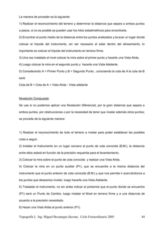 Topografía I, Ing. Miguel Bocanegra Jácome, Ciclo Extraordinario 2005 44
La manera de proceder es la siguiente:
1) Realizar el reconocimiento del terreno y determinar la distancia que separa a ambos puntos
a pasos, si no es posible se pueden usar los hilos estadimétricos para encontrarla.
2) Encontrar el punto medio de la distancia entre los puntos analizados y buscar un lugar donde
colocar el trípode del instrumento, sin ser necesario el estar dentro del alineamiento, lo
importante es colocar el trípode del instrumento en terreno firme.
3) Una vez instalado el nivel colocar la mira sobre el primer punto y hacerle una Vista Atrás.
4) Luego colocar la mira en el segundo punto y hacerle una Vista Adelante.
5) Considerando A = Primer Punto y B = Segundo Punto , conociendo la cota de A la cota de B
será:
Cota de B = Cota de A + Vista Atrás - Vista adelante
Nivelación Compuesta:
Se usa si no podemos aplicar una Nivelación Diferencial, por la gran distancia que separa a
ambos puntos, por obstrucciones o por la necesidad de tener que nivelar además otros puntos;
se procede de la siguiente manera:
1) Realizar el reconocimiento de todo el terreno a nivelar para poder establecer las posibles
rutas a seguir.
2) Instalar el Instrumento en un lugar cercano al punto de cota conocida (B.M.), la distancia
entre ellos estará en función de la precisión requerida para el levantamiento.
3) Colocar la mira sobre el punto de cota conocida y realizar una Vista Atrás.
4) Colocar la mira en un punto auxiliar (P1), que se encuentre a la misma distancia del
instrumento que el punto anterior de cota conocida (B.M.) y que nos permita ir acercándonos a
los puntos que deseamos nivelar, luego hacerle una Vista Adelante.
5) Trasladar el instrumento, no sin antes indicar al portamira que el punto donde se encuentra
(P1) será un Punto de Cambio, luego instalar el Nivel en terreno firme y a una distancia de
acuerdo a la precisión necesitada.
6) Hacer una Vista Atrás al punto anterior (P1).
 