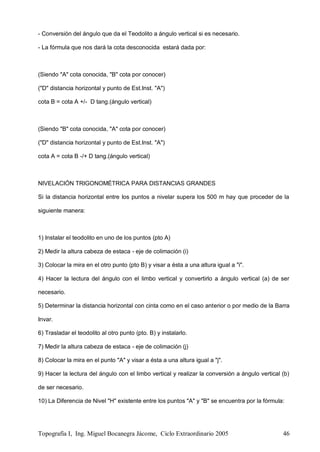 Topografía I, Ing. Miguel Bocanegra Jácome, Ciclo Extraordinario 2005 46
- Conversión del ángulo que da el Teodolito a ángulo vertical si es necesario.
- La fórmula que nos dará la cota desconocida estará dada por:
(Siendo "A" cota conocida, "B" cota por conocer)
("D" distancia horizontal y punto de Est.Inst. "A")
cota B = cota A +/- D tang.(ángulo vertical)
(Siendo "B" cota conocida, "A" cota por conocer)
("D" distancia horizontal y punto de Est.Inst. "A")
cota A = cota B -/+ D tang.(ángulo vertical)
NIVELACIÓN TRIGONOMÉTRICA PARA DISTANCIAS GRANDES
Si la distancia horizontal entre los puntos a nivelar supera los 500 m hay que proceder de la
siguiente manera:
1) Instalar el teodolito en uno de los puntos (pto A)
2) Medir la altura cabeza de estaca - eje de colimación (i)
3) Colocar la mira en el otro punto (pto B) y visar a ésta a una altura igual a "i".
4) Hacer la lectura del ángulo con el limbo vertical y convertirlo a ángulo vertical (a) de ser
necesario.
5) Determinar la distancia horizontal con cinta como en el caso anterior o por medio de la Barra
Invar.
6) Trasladar el teodolito al otro punto (pto. B) y instalarlo.
7) Medir la altura cabeza de estaca - eje de colimación (j)
8) Colocar la mira en el punto "A" y visar a ésta a una altura igual a "j".
9) Hacer la lectura del ángulo con el limbo vertical y realizar la conversión a ángulo vertical (b)
de ser necesario.
10) La Diferencia de Nivel "H" existente entre los puntos "A" y "B" se encuentra por la fórmula:
 