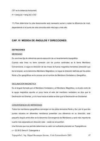 Topografía I, Ing. Miguel Bocanegra Jácome, Ciclo Extraordinario 2005 47
("D" es la distancia horizontal)
H = (tang.(a) + tang.(b)) x D/2
11) Para determinar la cota desconocida será necesario sumar o restar la diferencia de nivel,
dependiendo si el punto de cota conocida está más bajo o más alto.
CAP. VI MEDIDA DE ÁNGULOS Y DIRECCIONES
DEFINICIONES
MERIDIANO
Es una línea fija de referencia para la ejecución de un levantamiento topográfico.
Cuando esta línea no tiene conexión con los puntos cardinales se le llama Meridiano
Convencional, si sigue la dirección de las líneas de fuerza magnética terrestres (dirección que
da la brújula), se le denomina Meridiano Magnético y si sigue la dirección definida por los polos
Norte y Sur geográficos se le conoce con el nombre de Meridiano Verdadero o Geográfico.
DECLINACIÓN MAGNÉTICA
Es el ángulo formado por el Meridiano Verdadero y el Meridiano Magnético, si el polo norte de
la aguja magnética apunta un poco hacia el este del meridiano verdadero se dice que la
Declinación es Oriental, y si lo hace hacia el oeste se dice que la Declinación es Occidental.
CONVERGENCIA DE MERIDIANOS
Todos los meridianos geográficos convergen en los polos terrestres Norte y Sur, por lo que dos
puntos situados en diferentes meridianos presentan una diferencia en su dirección, este
pequeño ángulo entre ellos se le denomina Convergencia de Meridianos y será más importante
cuanto más separados en dirección este – oeste se encuentren.
Una fórmula que nos permite determinar su valor con suficiente precisión en Topografía es:
ε = 32.39 D Seno θ Cotangente α
 