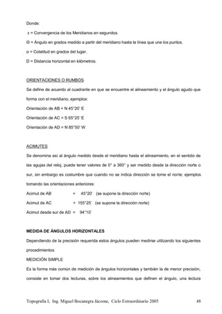 Topografía I, Ing. Miguel Bocanegra Jácome, Ciclo Extraordinario 2005 48
Donde:
ε = Convergencia de los Meridianos en segundos.
Θ = Ángulo en grados medido a partir del meridiano hasta la línea que une los puntos.
α = Colatitud en grados del lugar.
D = Distancia horizontal en kilómetros.
ORIENTACIONES O RUMBOS
Se define de acuerdo al cuadrante en que se encuentre el alineamiento y el ángulo agudo que
forma con el meridiano, ejemplos:
Orientación de AB = N 45°20’ E
Orientación de AC = S 65°25’ E
Orientación de AD = N 85°50’ W
ACIMUTES
Se denomina así al ángulo medido desde el meridiano hasta el alineamiento, en el sentido de
las agujas del reloj, puede tener valores de 0° a 360° y ser medido desde la dirección norte o
sur, sin embargo es costumbre que cuando no se indica dirección se tome el norte; ejemplos
tomando las orientaciones anteriores:
Acimut de AB = 45°20’ (se supone la dirección norte)
Acimut de AC = 155°25’ (se supone la dirección norte)
Acimut desde sur de AD = 94°10’
MEDIDA DE ÁNGULOS HORIZONTALES
Dependiendo de la precisión requerida estos ángulos pueden medirse utilizando los siguientes
procedimientos
MEDICIÓN SIMPLE
Es la forma más común de medición de ángulos horizontales y también la de menor precisión,
consiste en tomar dos lecturas, sobre los alineamientos que definen el ángulo, una lectura
 