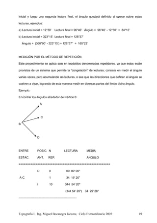 Topografía I, Ing. Miguel Bocanegra Jácome, Ciclo Extraordinario 2005 49
inicial y luego una segunda lectura final, el ángulo quedará definido al operar sobre estas
lecturas, ejemplos:
a) Lectura inicial = 12°30’ Lectura final = 96°40’ Ángulo = 96°40’ - 12°30’ = 84°10’
b) Lectura inicial = 323°15’ Lectura final = 128°37’
Ángulo = (360°00’ - 323°15’) + 128°37’’ = 165°22’
MEDICIÓN POR EL MÉTODO DE REPETICIÓN
Este procedimiento se aplica solo en teodolitos denominados repetidores, ya que estos están
provistos de un sistema que permite la “congelación” de lecturas; consiste en medir el ángulo
varias veces, pero acumulando las lecturas, o sea que las direcciones que definen el ángulo se
vuelven a visar, logrando de esta manera medir en diversas partes del limbo dicho ángulo.
Ejemplo:
Encontrar los ángulos alrededor del vértice B
A
C
B
D
ENTRE POSIC. N LECTURA MEDIA
ESTAC. ANT. REP. ANGULO
======================================================
D 0 00 00' 00"
A-C 1 34 19' 20"
I 10 344 54' 20"
(344 54' 20") 34 29' 26"
------------------------------------------------------------
 