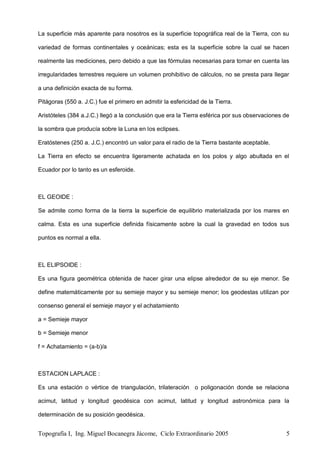Topografía I, Ing. Miguel Bocanegra Jácome, Ciclo Extraordinario 2005 5
La superficie más aparente para nosotros es la superficie topográfica real de la Tierra, con su
variedad de formas continentales y oceánicas; esta es la superficie sobre la cual se hacen
realmente las mediciones, pero debido a que las fórmulas necesarias para tomar en cuenta las
irregularidades terrestres requiere un volumen prohibitivo de cálculos, no se presta para llegar
a una definición exacta de su forma.
Pitágoras (550 a. J.C.) fue el primero en admitir la esfericidad de la Tierra.
Aristóteles (384 a.J.C.) llegó a la conclusión que era la Tierra esférica por sus observaciones de
la sombra que producía sobre la Luna en los eclipses.
Eratóstenes (250 a. J.C.) encontró un valor para el radio de la Tierra bastante aceptable.
La Tierra en efecto se encuentra ligeramente achatada en los polos y algo abultada en el
Ecuador por lo tanto es un esferoide.
EL GEOIDE :
Se admite como forma de la tierra la superficie de equilibrio materializada por los mares en
calma. Esta es una superficie definida físicamente sobre la cual la gravedad en todos sus
puntos es normal a ella.
EL ELIPSOIDE :
Es una figura geométrica obtenida de hacer girar una elipse alrededor de su eje menor. Se
define matemáticamente por su semieje mayor y su semieje menor; los geodestas utilizan por
consenso general el semieje mayor y el achatamiento
a = Semieje mayor
b = Semieje menor
f = Achatamiento = (a-b)/a
ESTACION LAPLACE :
Es una estación o vértice de triangulación, trilateración o poligonación donde se relaciona
acimut, latitud y longitud geodésica con acimut, latitud y longitud astronómica para la
determinación de su posición geodésica.
 