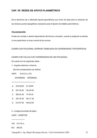 Topografía I, Ing. Miguel Bocanegra Jácome, Ciclo Extraordinario 2005 52
CAP. VII REDES DE APOYO PLANIMÉTRICO
Se le denomina así a diferentes figuras geométricas que sirven de base para la ubicación de
los diversos puntos topográficos necesarios para la fijación de detalles planimétricos.
POLIGONACIÓN
Puede ser cerrada o abierta dependiendo del terreno a levantar, cuando la poligonal es abierta
no se puede llevar un buen control de los errores
EJEMPLO DE POLIGONAL CERRADA TRABAJADA EN COORDENADAS TOPOGRÁFICAS
EJEMPLO DE CALCULO DE COORDENADAS DE UNA POLIGONAL
Se cuenta con los siguientes datos :
1.- Angulos externos e internos.
(Se hizo compensacion de vértice)
VERT. A N G U L O S
EXTERNOS INTERNOS
----------------------------------------
A 278 20'30" 81 39'30"
B 227 40 00 132 20 00
C 285 20 30 74 39 30
D 257 42 30 102 17 30
E 210 57 00 149 03 00
2.- Longitud promedio de lados.
LADO LONGITUD
----------------------
A-B 313.16 m.
B-C 260.25
 