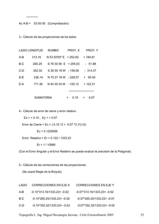 Topografía I, Ing. Miguel Bocanegra Jácome, Ciclo Extraordinario 2005 55
------------
Ac A-B = 53 50 00 (Comprobación)
3.- Cálculo de las proyecciones de los lados
LADO LONGITUD RUMBO PROY. X PROY. Y
A-B 313.16 N 53 50'00" E + 252.82 + 184.81
B-C 260.25 S 78 30 06 E + 255.03 - 51.88
C-D 352.32 S 26 50 18 W - 159.06 - 314.37
D-E 236.14 N 75 27 18 W - 228.57 + 59.30
E-A 171.36 N 44 30 24 W - 120.12 + 122.21
--------------------------
SUMATORIA + 0.10 + 0.07
4.- Cálculo de error de cierre y error relativo.
Ex = + 0.10 , Ey = + 0.07
Error de Cierre = Ec = ( 0.10 ^2 + 0.07 ^2 )^(1/2)
Ec = 0.1220656
Error Relativo = Er = 0.122 / 1333.23
Er = 1 / 10980
(Con el Error Angular y el Error Relativo se puede evaluar la precisión de la Poligonal).
5.- Cálculo de las correcciones de las proyecciones
(Se usará Regla de la Brújula)
LADO CORRECCIONES EN EJE X CORRECCIONES EN EJE Y
A-B -0.10*313.16/1333.23= -0.02 -0.07*313.16/1333.23= -0.02
B-C -0.10*260.25/1333.23= -0.02 -0.07*260.25/1333.23= -0.01
C-D -0.10*352.32/1333.23= -0.03 -0.07*352.32/1333.23= -0.02
 