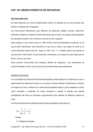 Topografía I, Ing. Miguel Bocanegra Jácome, Ciclo Extraordinario 2005 57
CAP. VIII MEDIDA INDIRECTA DE DISTANCIAS
DISTANCIOMETROS
El medir distancias con cinta es relativamente simple, sin embargo es una de las tareas más
difíciles y molestas de la Topografía.
Los Instrumentos Electrónicos para Medición de Distancias (IEMD), permiten determinar
distancias mediante la medición indirecta del tiempo que le toma a la energía electromagnética
de velocidad conocida ir de un extremo a otro de la línea y regresar.
Estos equipos no son nuevos pues en 1948 el físico sueco Erik Bergstrand construyó uno al
que le llamó Geodímetro, este transmitía un rayo de luz visible y era capaz de medir en la
noche distancias hasta de 40 Km.; luego en 1957 el Dr. T. C. Wadley fabricó otro aparato al
que denominó Telurómetro, el cual transmitía microondas y era capaz de medir distancias de
80 Km. de día o de noche.
Estos primeros instrumentos eran pesados, difíciles de transportar y las operaciones de
medición tardaban mucho, hoy en día se han eliminado todas estas deficiencias.
EQUIPOS ACTUALES:
En la actualidad los Distanciómetros Electromagnéticos están basados en métodos que usan la
determinación de diferencias de fase, en un primer momento detectan directamente la fracción
de longitud de onda o desfase de la señal electromagnética básica y para establecer cuantos
ciclos completos o longitudes de ondas completas a pasado la energía que regresa
(ambigüedad del ciclo) se transmiten conjuntamente otras señales de diferente longitud de
onda.
La Fórmula General de los Distanciómetros Electromagnéticos está dada por:
ø  
D = ----- --- + n ---
2() 2 2
Donde:
D = Distancia inclinada.
 