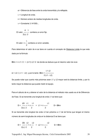 Topografía I, Ing. Miguel Bocanegra Jácome, Ciclo Extraordinario 2005 58
ø = Diferencia de fase entre la onda transmitida y la reflejada.
 = Longitud de onda.
n = Número entero de medias longitudes de onda.
 = Constante 3.141593...
ø 
El valor ----- --- contiene un error fijo.
2() 2

El valor n --- contiene un error variable.
2
Para determinar el valor de n se tiene en cuenta el concepto de Distancia Límite la que esta
dada por la fórmula:
Dlim = n 1 / 2 = (n+1) 2 / 2 de donde se deduce que el máximo valor de n es:
1 2
n = 2 / ( 1 + 2) y por lo tanto Dlim = --------------
2 (1 - 2)
Se puede notar que cuanto más próximas sean 1 y 2 mayor será la distancia límite, y por lo
tanto mayor la distancia que puede medir el equipo.
Para el cálculo de n y obtener el valor de la distancia el método más usado es el de Diferencia
de Fase. Si se transmite una longitud de onda 1 se tiene que:
Ø1 1 1 1
D = ----- --- + n ---- = L1 + n ------ D < Dlim
2() 2 2 2
Si se transmite otra longitud de onda 2 tan próxima a 1 de tal forma que tengan el mismo
número de semi longitudes de onda en la distancia D se tiene que:
Ø2 2 2 2
D = ----- --- + n ---- = L2 + n ------ D < Dlim
2() 2 2 2
 