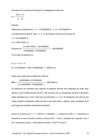 Topografía I, Ing. Miguel Bocanegra Jácome, Ciclo Extraordinario 2005 59
De estas dos ecuaciones eliminando D y despejando n tenemos:
2(L2 - L1)
n = ---------------
1 - 2
Ejemplo:
Determinar la distancia D si 1 = 10.00000000 m. y 2 = 9.975062344 m.
Las diferencias de fase Ø para 1 y 2 permitieron encontrar los valores de
L1 = 0.012060423 m.
L2 = 4.987123301 m.
2 (4.987123301 - 0.012060423 )
Entonces n = -------------------------------------------- = 399.0000428
10.00000000 - 9.975062344
Por lo tanto la distancia es:
D = L1 + n 1 / 2
D = 0.012060423 + 399 x 5.000000000 = 1995.012 m.
Notar que en este caso la Distancia Límite es:
10.00000000 x 9.975062344
Dlim = -------------------------------------------- = 2000.0000 m.
2 (10.00000000 - 9.975062344 )
En apariencia es suficiente para resolver el problema conocer dos longitudes de onda, pero
debido a que la determinación de Ø1 y Ø2 se hace con un comparador de fase o fasímetro,
están afectados de un error. Este error se transmite a L1 y L2. Si trabajamos con más de dos
ondas, podemos establecer relaciones dos a dos entre ellas y obtener varios resultados de D
que luego se promedian mejorando la precisión.
(Tener en cuenta que V =  * f siendo V = velocidad  = longitud de onda y f = frecuencia, la
frecuencia se da en Hercios, siendo un Hercio (Hz) = 1 ciclo u oscilación por segundo. Una 
de 1 nanómetro es aprx. = 300 millones de GHz = 3x10^17 Hz de f )
 