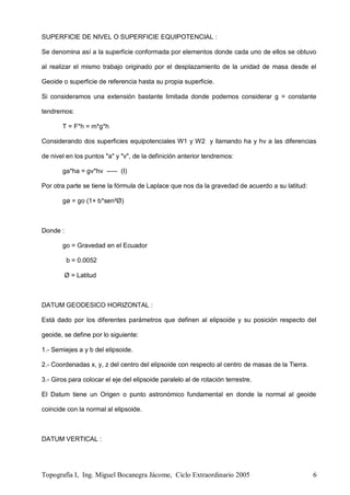 Topografía I, Ing. Miguel Bocanegra Jácome, Ciclo Extraordinario 2005 6
SUPERFICIE DE NIVEL O SUPERFICIE EQUIPOTENCIAL :
Se denomina así a la superficie conformada por elementos donde cada uno de ellos se obtuvo
al realizar el mismo trabajo originado por el desplazamiento de la unidad de masa desde el
Geoide o superficie de referencia hasta su propia superficie.
Si consideramos una extensión bastante limitada donde podemos considerar g = constante
tendremos:
T = F*h = m*g*h
Considerando dos superficies equipotenciales W1 y W2 y llamando ha y hv a las diferencias
de nivel en los puntos "a" y "v", de la definición anterior tendremos:
ga*ha = gv*hv ----- (I)
Por otra parte se tiene la fórmula de Laplace que nos da la gravedad de acuerdo a su latitud:
gø = go (1+ b*sen²Ø)
Donde :
go = Gravedad en el Ecuador
b = 0.0052
Ø = Latitud
DATUM GEODESICO HORIZONTAL :
Está dado por los diferentes parámetros que definen al elipsoide y su posición respecto del
geoide, se define por lo siguiente:
1.- Semiejes a y b del elipsoide.
2.- Coordenadas x, y, z del centro del elipsoide con respecto al centro de masas de la Tierra.
3.- Giros para colocar el eje del elipsoide paralelo al de rotación terrestre.
El Datum tiene un Origen o punto astronómico fundamental en donde la normal al geoide
coincide con la normal al elipsoide.
DATUM VERTICAL :
 
