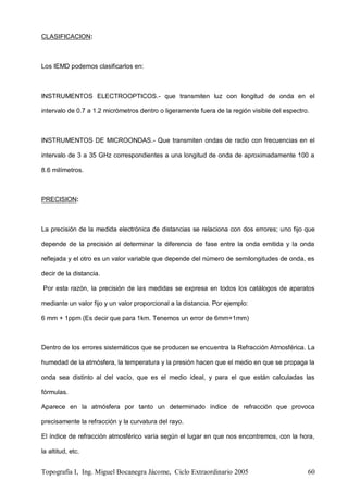Topografía I, Ing. Miguel Bocanegra Jácome, Ciclo Extraordinario 2005 60
CLASIFICACION:
Los IEMD podemos clasificarlos en:
INSTRUMENTOS ELECTROOPTICOS.- que transmiten luz con longitud de onda en el
intervalo de 0.7 a 1.2 micrómetros dentro o ligeramente fuera de la región visible del espectro.
INSTRUMENTOS DE MICROONDAS.- Que transmiten ondas de radio con frecuencias en el
intervalo de 3 a 35 GHz correspondientes a una longitud de onda de aproximadamente 100 a
8.6 milímetros.
PRECISION:
La precisión de la medida electrónica de distancias se relaciona con dos errores; uno fijo que
depende de la precisión al determinar la diferencia de fase entre la onda emitida y la onda
reflejada y el otro es un valor variable que depende del número de semilongitudes de onda, es
decir de la distancia.
Por esta razón, la precisión de las medidas se expresa en todos los catálogos de aparatos
mediante un valor fijo y un valor proporcional a la distancia. Por ejemplo:
6 mm + 1ppm (Es decir que para 1km. Tenemos un error de 6mm+1mm)
Dentro de los errores sistemáticos que se producen se encuentra la Refracción Atmosférica. La
humedad de la atmósfera, la temperatura y la presión hacen que el medio en que se propaga la
onda sea distinto al del vacío, que es el medio ideal, y para el que están calculadas las
fórmulas.
Aparece en la atmósfera por tanto un determinado índice de refracción que provoca
precisamente la refracción y la curvatura del rayo.
El índice de refracción atmosférico varía según el lugar en que nos encontremos, con la hora,
la altitud, etc.
 