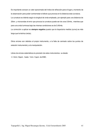 Topografía I, Ing. Miguel Bocanegra Jácome, Ciclo Extraordinario 2005 61
Es importante conocer un valor aproximado del índice de refracción para el lugar y momento de
la observación para poder contrarrestar el efecto que provoca en la distancia esta curvatura.
La curvatura es distinta según la longitud de onda empleada, por ejemplo para una distancia de
20km. y microondas el error que provoca la curvatura puede ser de unos 0.8mts., mientras que
para una onda luminosa bajo las mismas condiciones es de 0.45mts.
La corrección a aplicar es siempre negativa puesto que la trayectoria medida (curva) es más
larga que la teórica (recta).
Otros errores son debidos al propio instrumento, a la falta de centrado sobre los puntos de
estación instrumental y a la manipulación.
Libres de errores sistemáticos la precisión de estos instrumentos va desde:
+/- 5mm.+5ppm. hasta 1mm.+1ppm. de EMC.
 