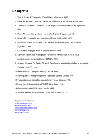 Topografía I, Ing. Miguel Bocanegra Jácome, Ciclo Extraordinario 2005 62
Bibliografía
1. Wolf P, Brinker R. Topografía. 9ª ed. México: Alfaomega; 1998.
2. Davis RE, Foote FS, Kelli JW. Tratado de Topografía 3ª ed. España: Aguilar;1971.
3. Torres NA, Villate BE. Topografía. 4ª ed. Bogotá: Escuela colombiana de Ingeniería;
2001
4. Ruiz MM. Manual de geodesia y topografía. España: Proyecto sur; 1991.
5. Kissam CP. Topografía para ingenieros. México: McGraw Hill; 1979.
6. Montes de Oca M. Topografía. 4ª ed. México: Representaciones y servicios de
ingeniería; 1980.
7. Chueca PM. Topografía Vol. 1. España: Dossat; 1982.
8. Comisión Nacional de Investigación y Desarrollo Aeroespacial. El GPS y sus
aplicaciones en tiempo real. Lima: CONIDA; 2000.
9. Jiménez GJ, Vega PJ, Godoy GA y col. Estudio de la seguridad y salud en la topografía.
España: UNELCO; 1999.
10. Ballesteros TN. Topografía. México: Limusa; 1984.
11. Domínguez GF. Topografía general y aplicada. España: Dossat; 1989.
12. Topcon Equipos. Manual de usuario. Lima: Topcon Equipos; 1998.
13. Leica. Uso de la estación total TC 605. Lima: Leica; 1998.
14. Garmin. Uso del GPS12. Lima: Garmin; 1999.
15. Ashtech. Manual de usuario GPS Locus. USA: Ashtech; 2000
Direcciones de internet:
www.mundogps.com
www.nautigalia.com
www.detectoresderadar.com
www.trimble.com
www.google.com
 